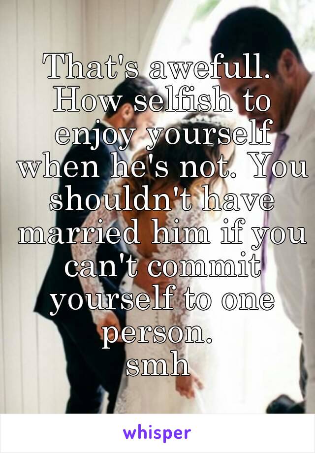 That's awefull. How selfish to enjoy yourself when he's not. You shouldn't have married him if you can't commit yourself to one person. 
smh