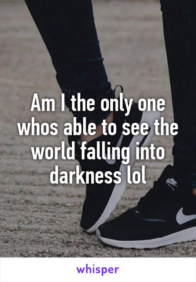 Am I the only one whos able to see the world falling into darkness lol