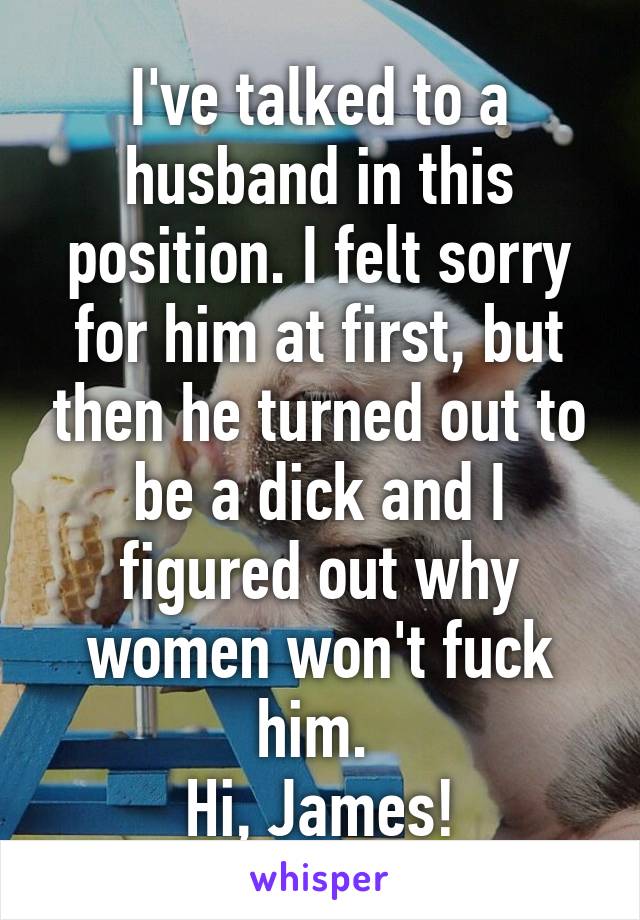 I've talked to a husband in this position. I felt sorry for him at first, but then he turned out to be a dick and I figured out why women won't fuck him. 
Hi, James!