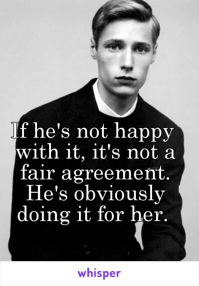 If he's not happy with it, it's not a fair agreement. He's obviously doing it for her. 