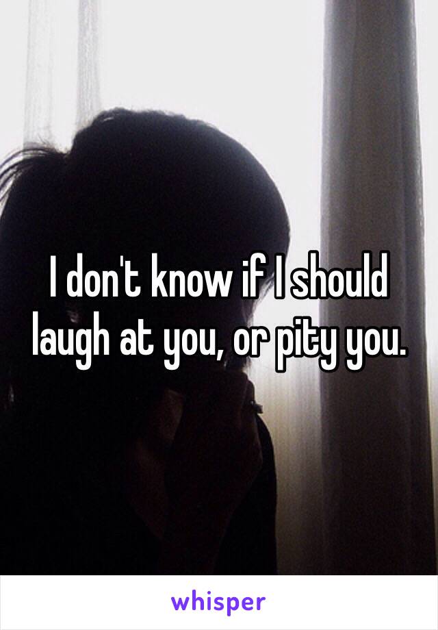 I don't know if I should laugh at you, or pity you.