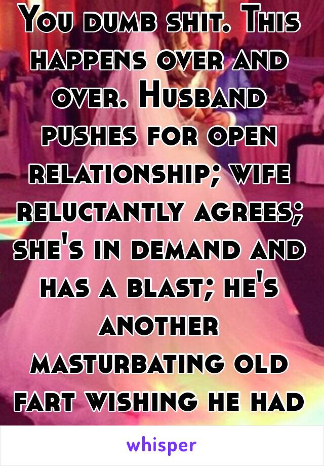 You dumb shit. This happens over and over. Husband pushes for open relationship; wife reluctantly agrees; she's in demand and has a blast; he's another masturbating old fart wishing he had his wife back. 