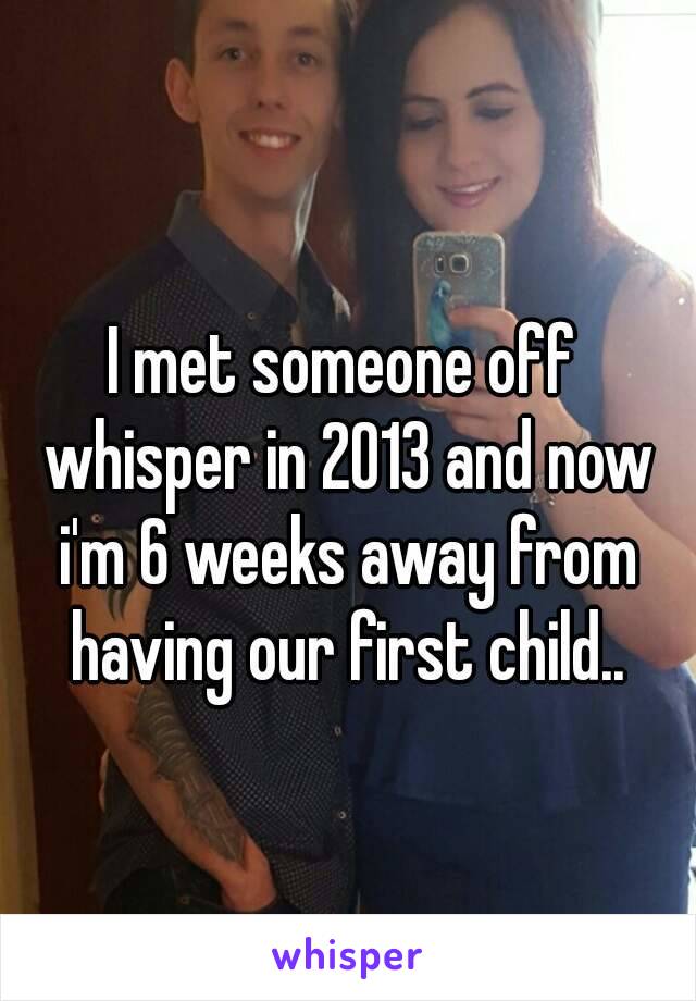 I met someone off whisper in 2013 and now i'm 6 weeks away from having our first child..