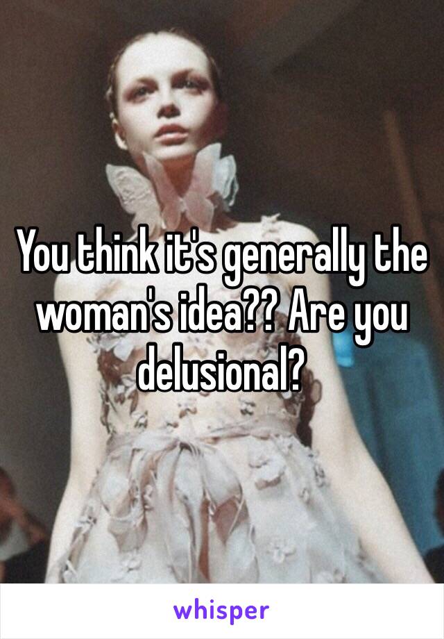 You think it's generally the woman's idea?? Are you delusional?