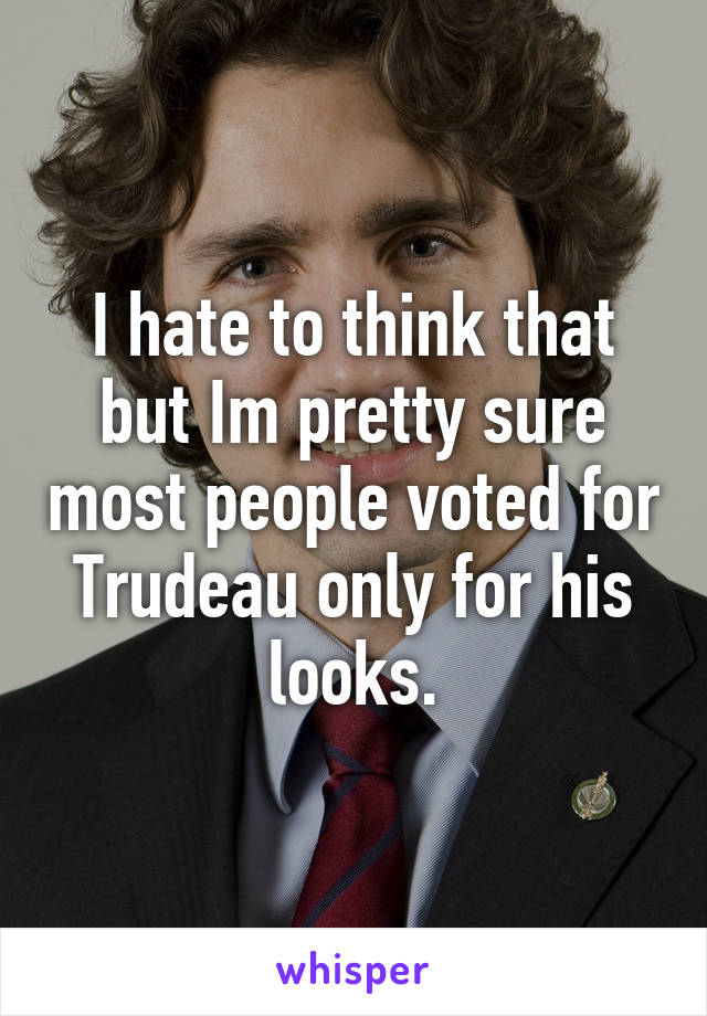 I hate to think that but Im pretty sure most people voted for Trudeau only for his looks.
