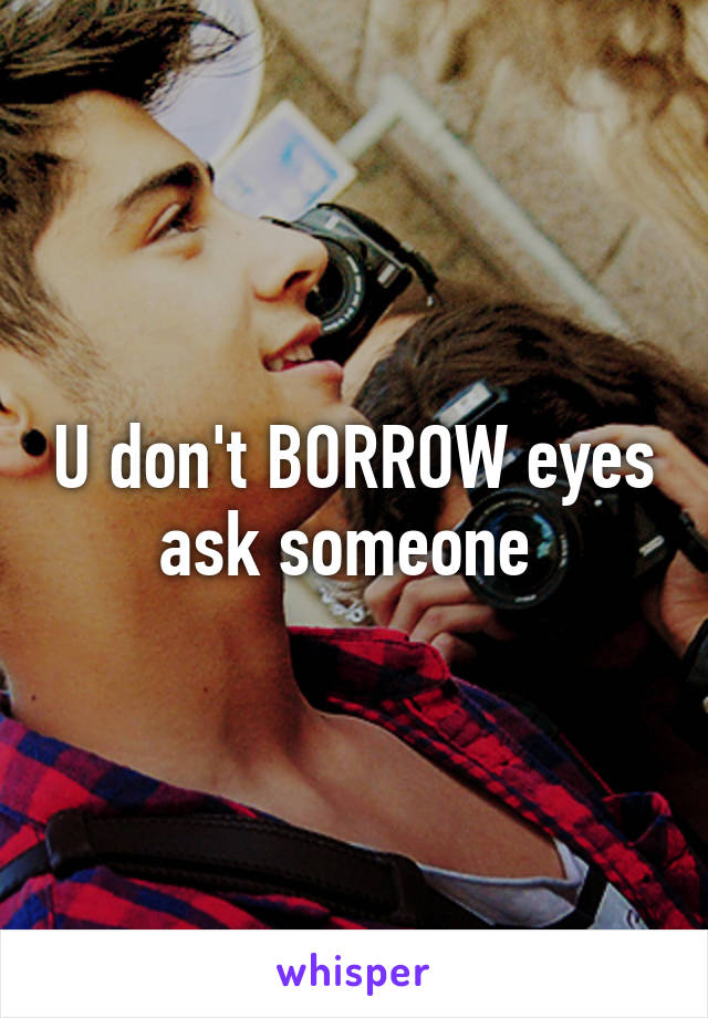 U don't BORROW eyes ask someone 