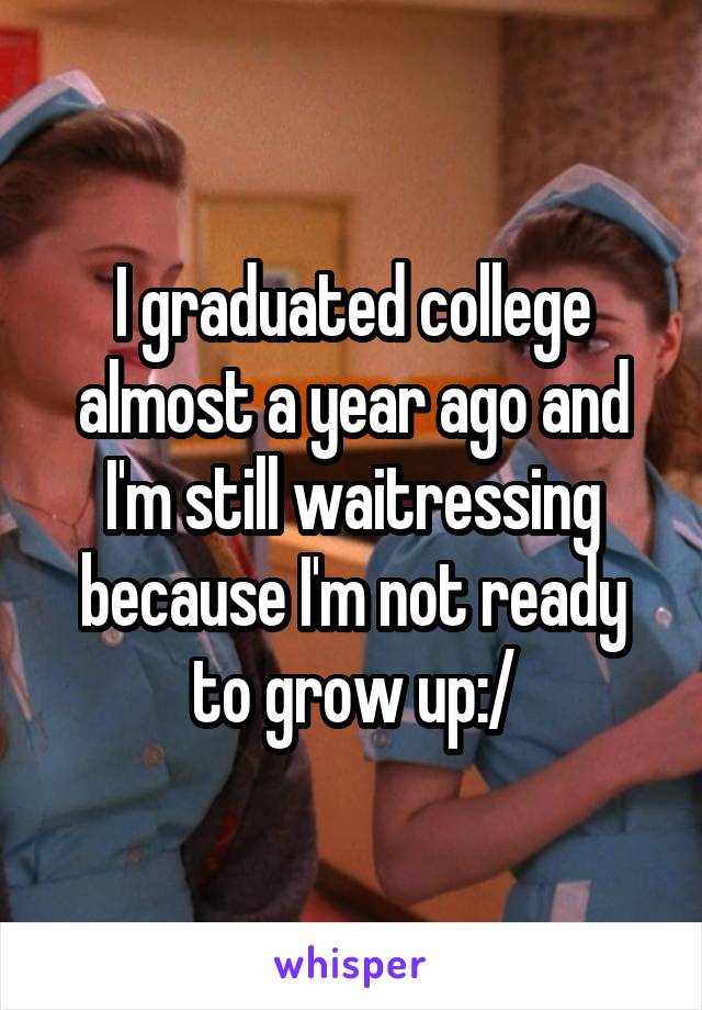 I graduated college almost a year ago and I'm still waitressing because I'm not ready to grow up:/