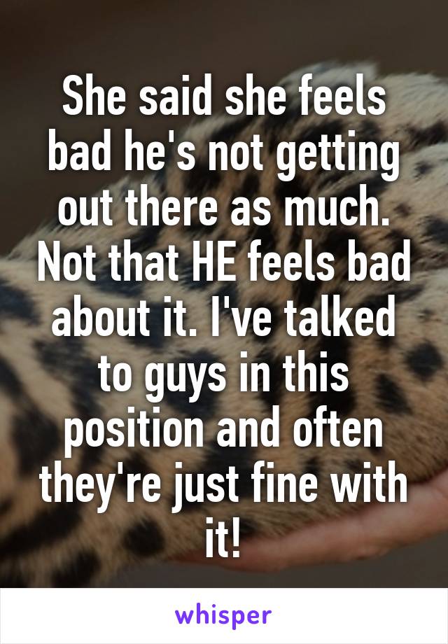 She said she feels bad he's not getting out there as much. Not that HE feels bad about it. I've talked to guys in this position and often they're just fine with it!
