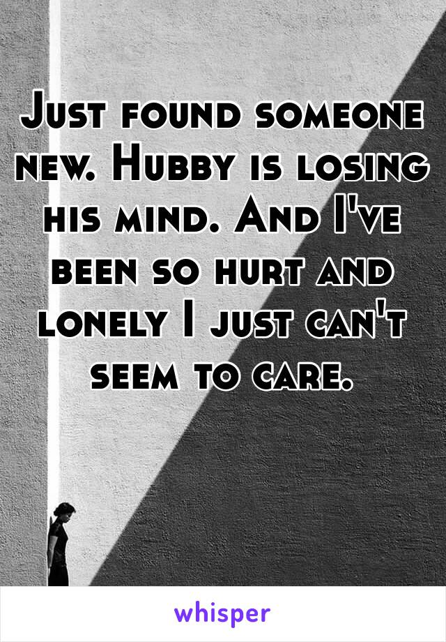 Just found someone new. Hubby is losing his mind. And I've been so hurt and lonely I just can't seem to care. 