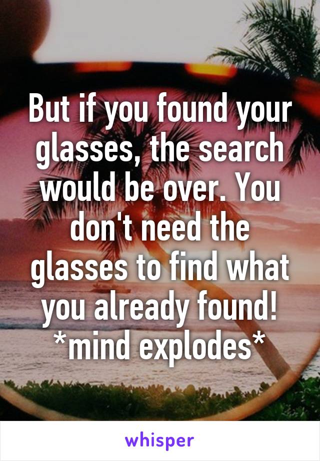 But if you found your glasses, the search would be over. You don't need the glasses to find what you already found! *mind explodes*