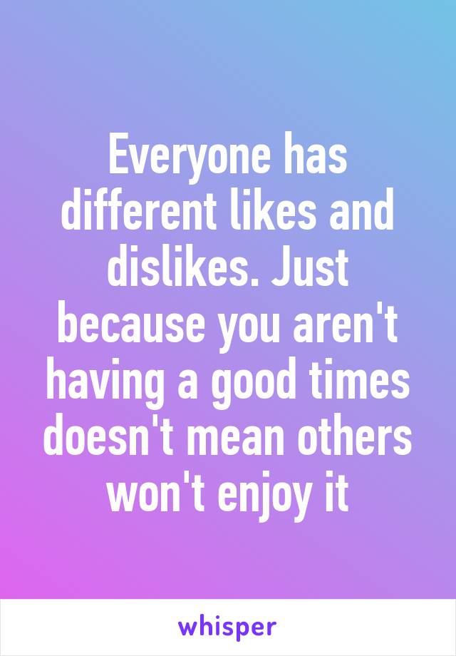 Everyone has different likes and dislikes. Just because you aren't having a good times doesn't mean others won't enjoy it