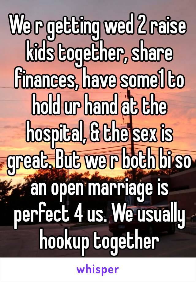 We r getting wed 2 raise kids together, share finances, have some1 to hold ur hand at the hospital, & the sex is great. But we r both bi so an open marriage is perfect 4 us. We usually hookup together