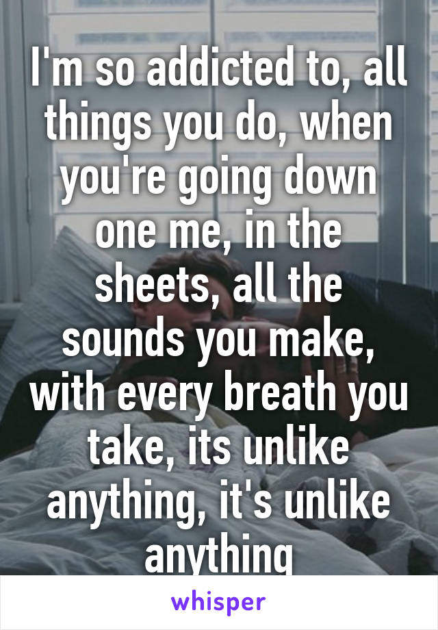 I'm so addicted to, all things you do, when you're going down one me, in the sheets, all the sounds you make, with every breath you take, its unlike anything, it's unlike anything