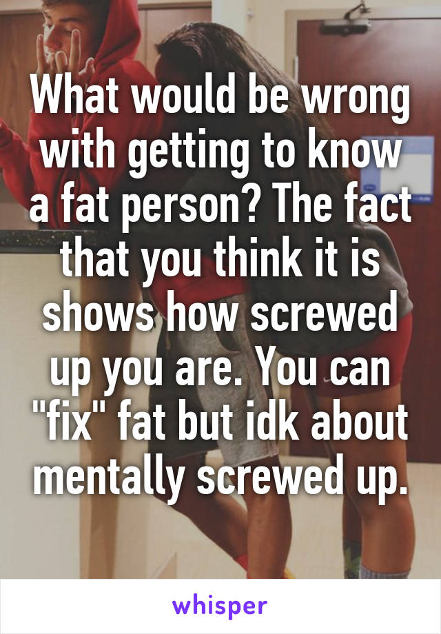 What would be wrong with getting to know a fat person? The fact that you think it is shows how screwed up you are. You can "fix" fat but idk about mentally screwed up. 