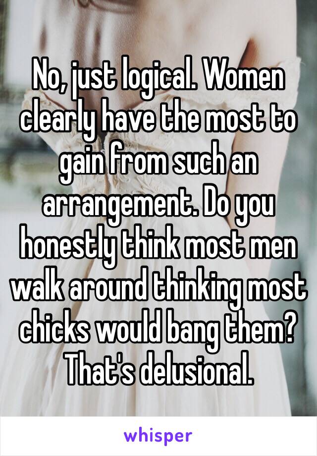 No, just logical. Women clearly have the most to gain from such an arrangement. Do you honestly think most men walk around thinking most chicks would bang them? That's delusional. 