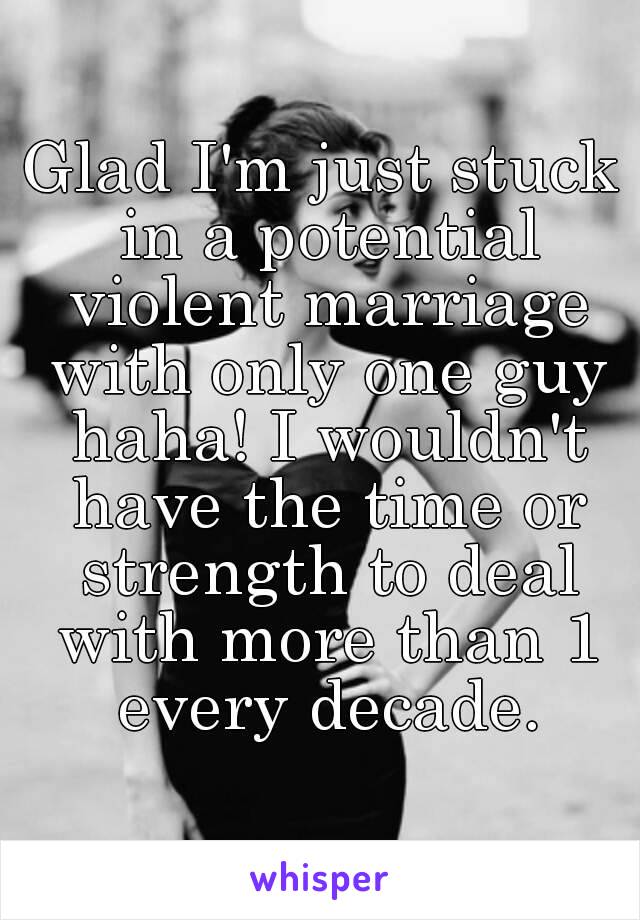 Glad I'm just stuck in a potential violent marriage with only one guy haha! I wouldn't have the time or strength to deal with more than 1 every decade.