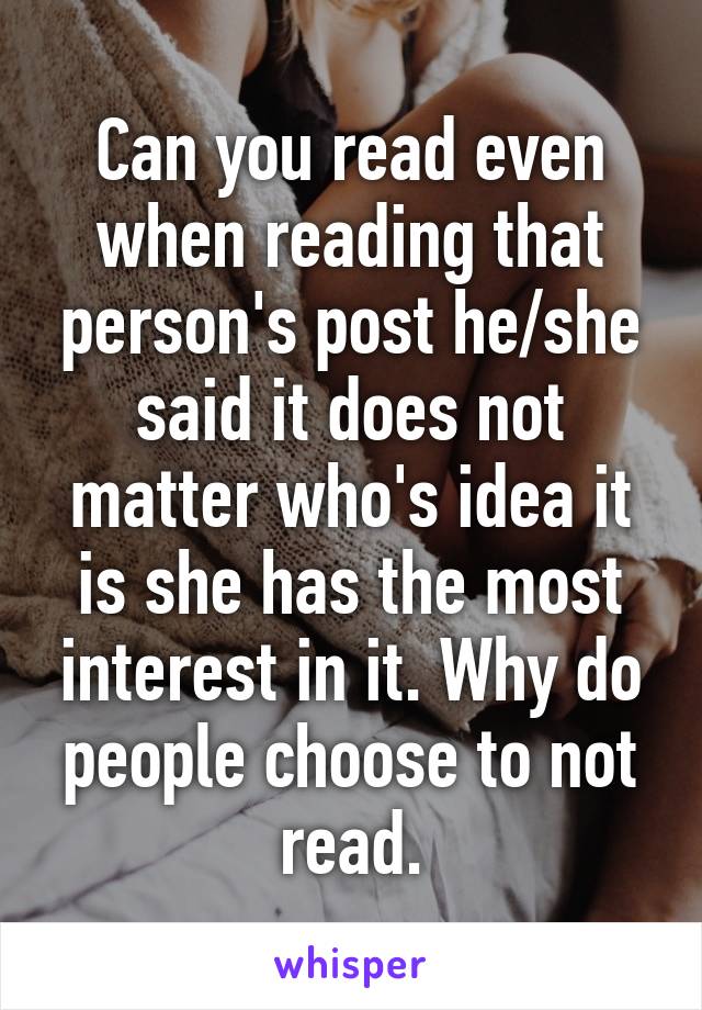 Can you read even when reading that person's post he/she said it does not matter who's idea it is she has the most interest in it. Why do people choose to not read.