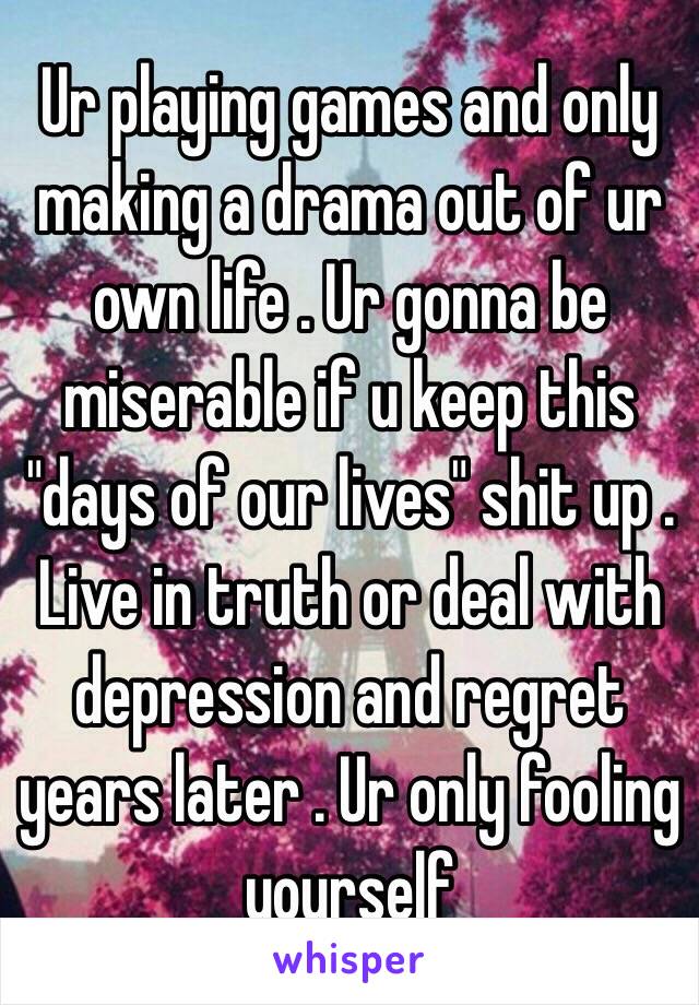 Ur playing games and only making a drama out of ur own life . Ur gonna be miserable if u keep this "days of our lives" shit up . Live in truth or deal with depression and regret years later . Ur only fooling yourself