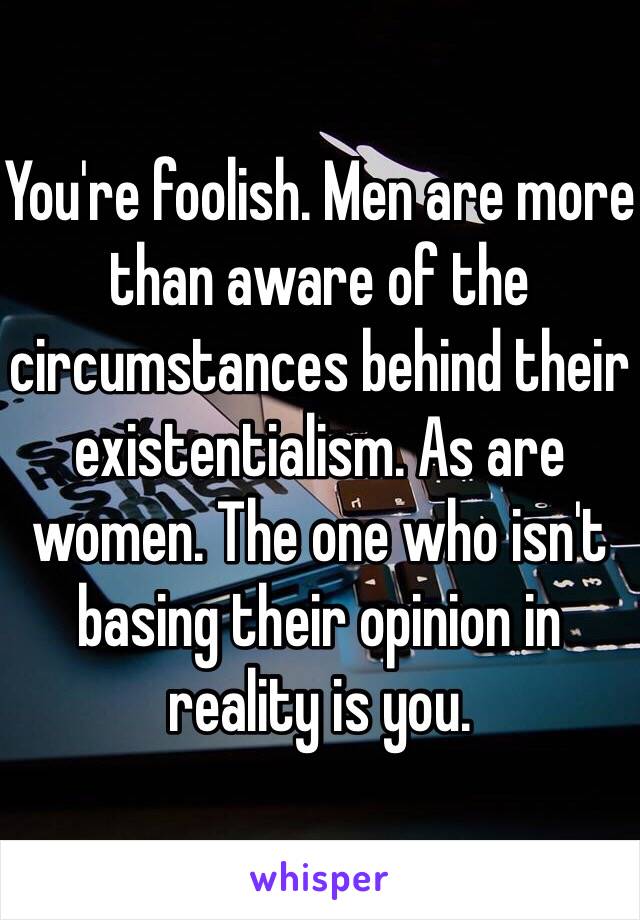 You're foolish. Men are more than aware of the circumstances behind their existentialism. As are women. The one who isn't basing their opinion in reality is you.