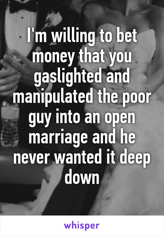 I'm willing to bet money that you gaslighted and manipulated the poor guy into an open marriage and he never wanted it deep down
