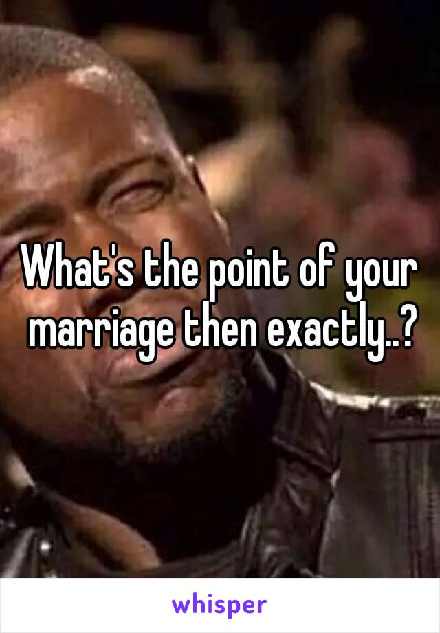 What's the point of your marriage then exactly..?