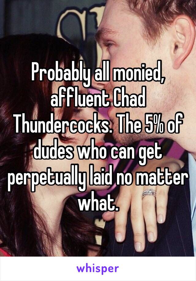 Probably all monied, affluent Chad Thundercocks. The 5% of dudes who can get perpetually laid no matter what.