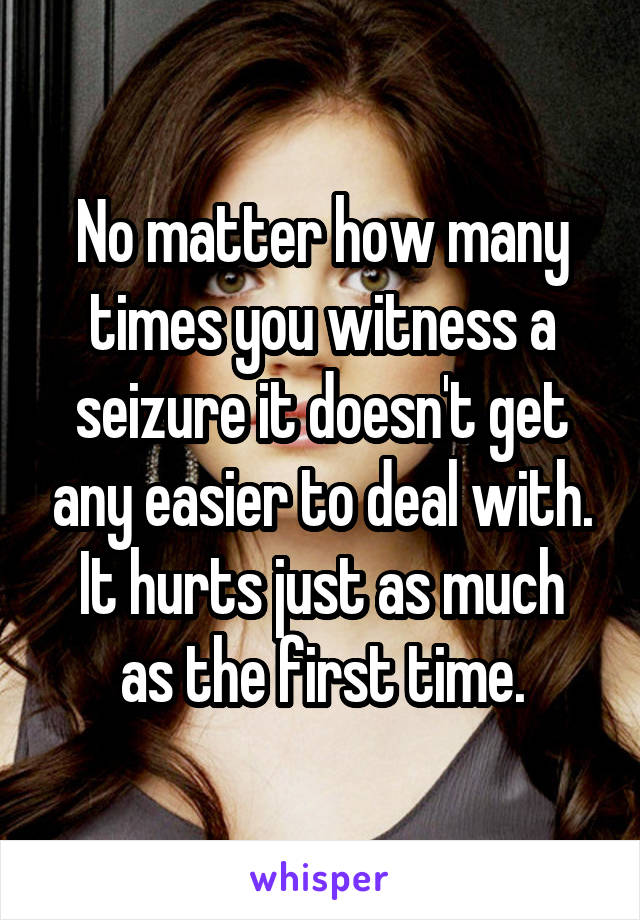 No matter how many times you witness a seizure it doesn't get any easier to deal with.
It hurts just as much as the first time.