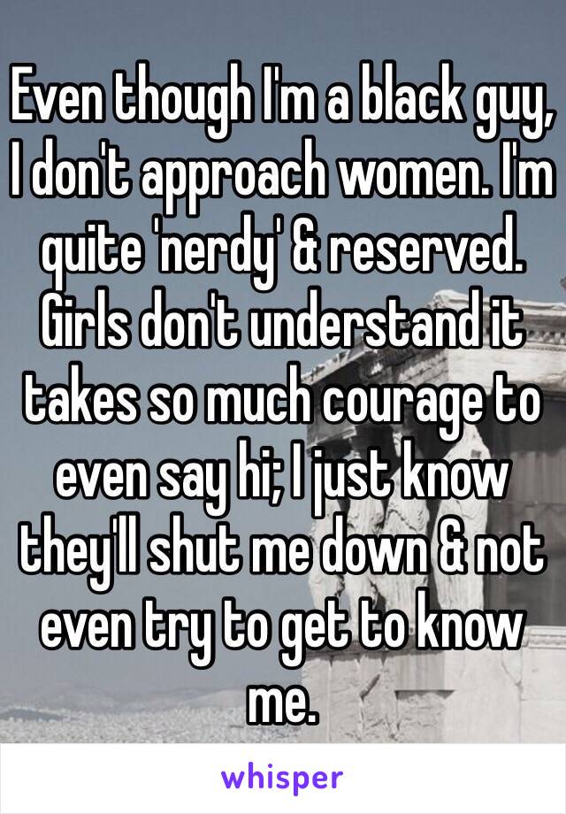 Even though I'm a black guy, I don't approach women. I'm quite 'nerdy' & reserved. Girls don't understand it takes so much courage to even say hi; I just know they'll shut me down & not even try to get to know me. 