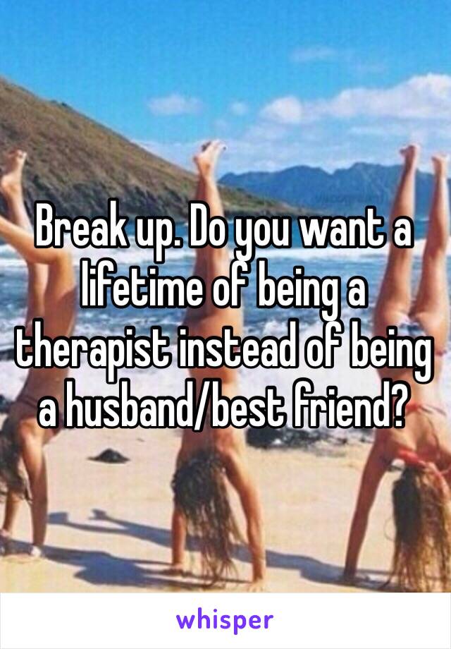 Break up. Do you want a lifetime of being a therapist instead of being a husband/best friend?
