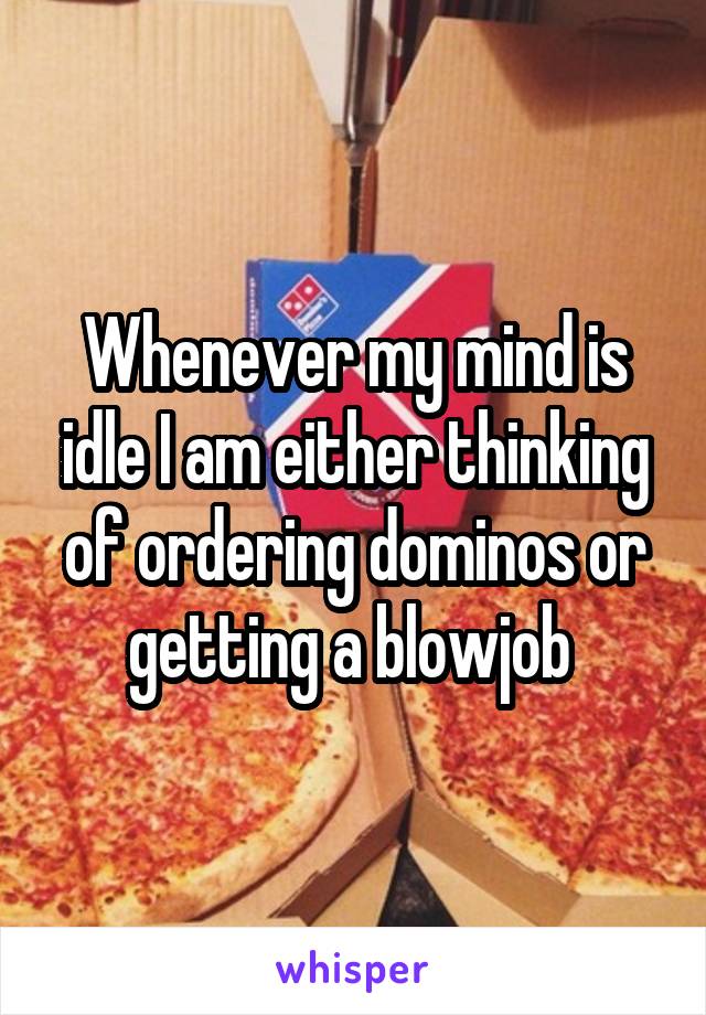 Whenever my mind is idle I am either thinking of ordering dominos or getting a blowjob 