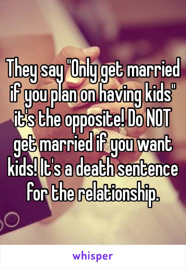 They say "Only get married if you plan on having kids" it's the opposite! Do NOT get married if you want kids! It's a death sentence for the relationship.