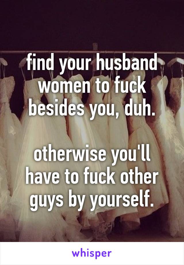 find your husband women to fuck besides you, duh.

otherwise you'll have to fuck other guys by yourself.