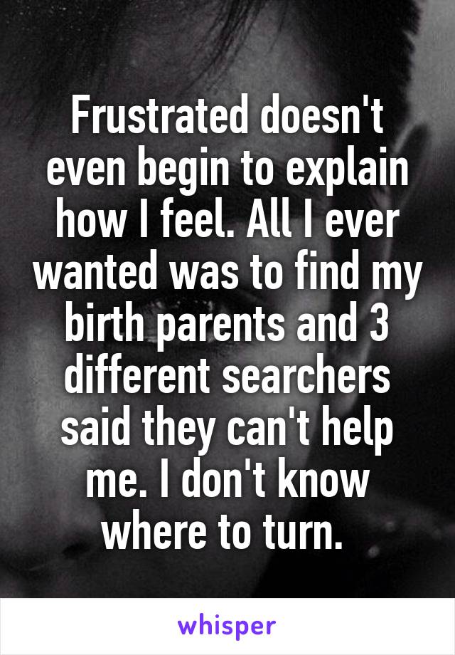 Frustrated doesn't even begin to explain how I feel. All I ever wanted was to find my birth parents and 3 different searchers said they can't help me. I don't know where to turn. 