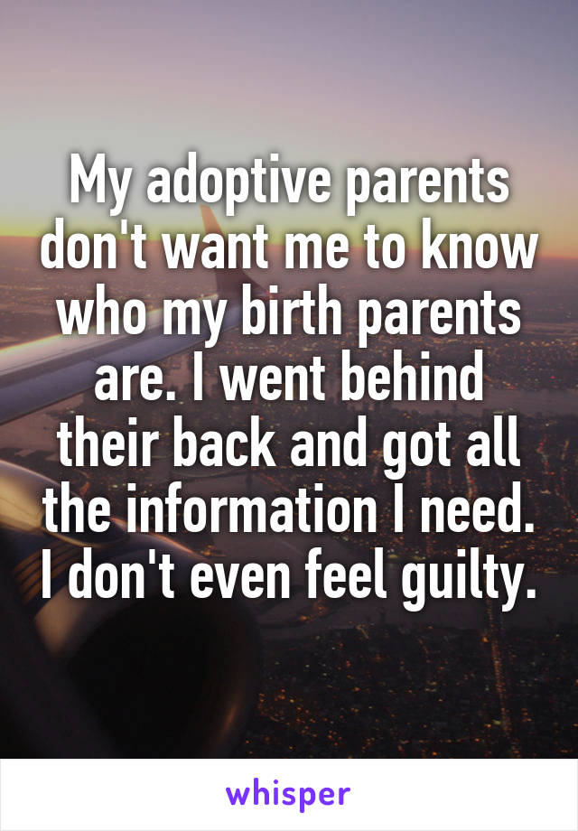 My adoptive parents don't want me to know who my birth parents are. I went behind their back and got all the information I need. I don't even feel guilty. 