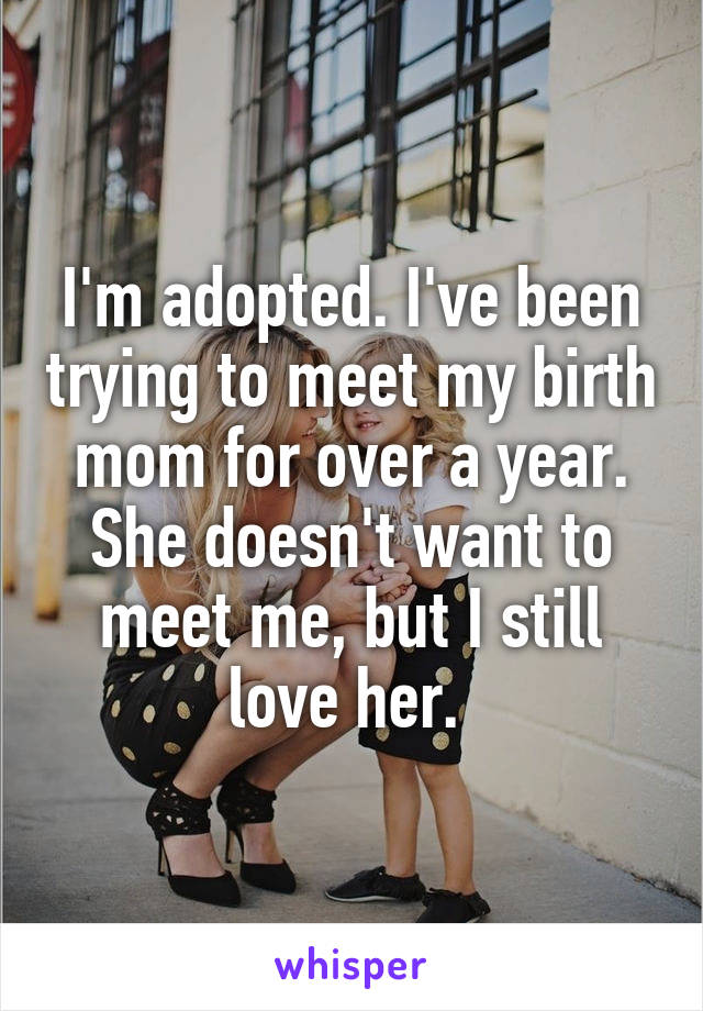 I'm adopted. I've been trying to meet my birth mom for over a year. She doesn't want to meet me, but I still love her. 