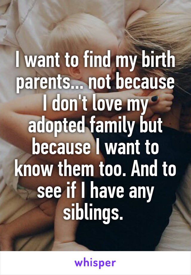 I want to find my birth parents... not because I don't love my adopted family but because I want to know them too. And to see if I have any siblings. 