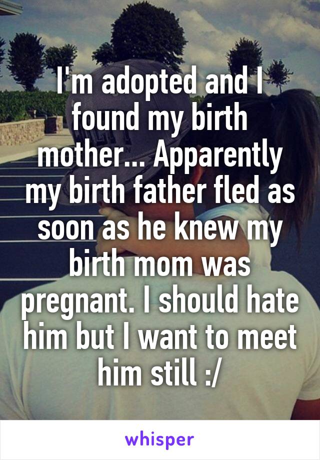 I'm adopted and I found my birth mother... Apparently my birth father fled as soon as he knew my birth mom was pregnant. I should hate him but I want to meet him still :/