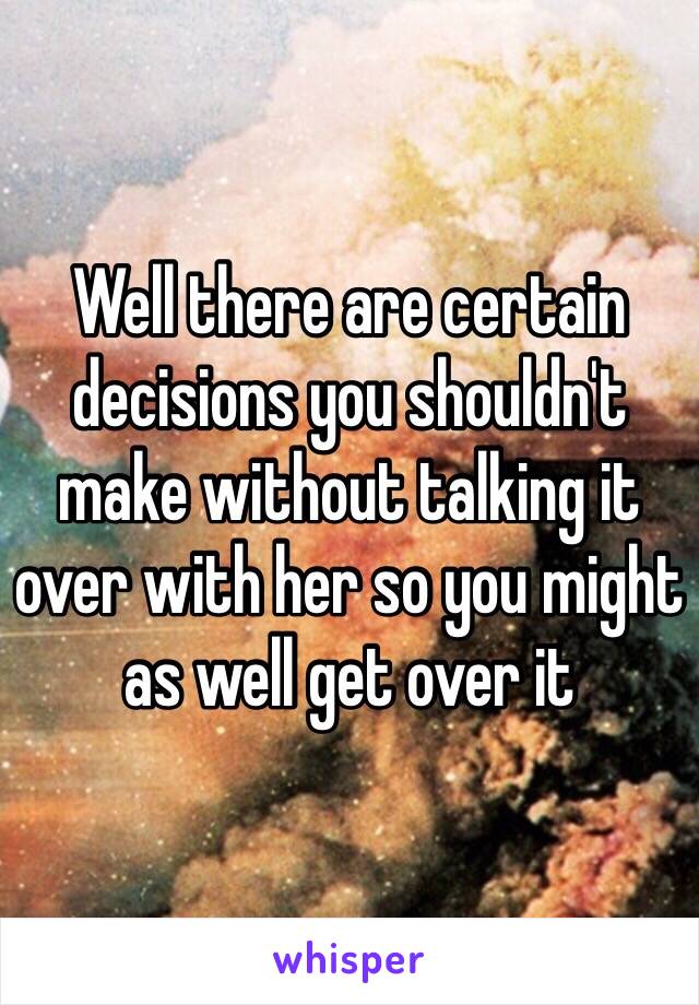 Well there are certain decisions you shouldn't make without talking it over with her so you might as well get over it 