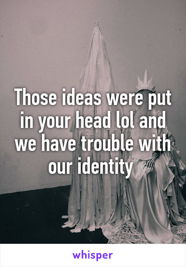 Those ideas were put in your head lol and we have trouble with our identity 