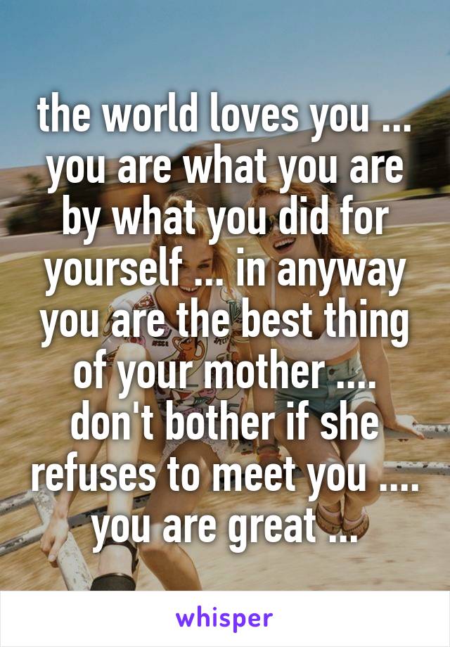 the world loves you ... you are what you are by what you did for yourself ... in anyway you are the best thing of your mother .... don't bother if she refuses to meet you .... you are great ...