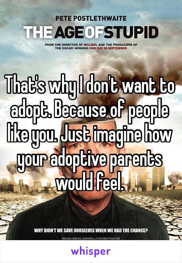 That's why I don't want to adopt. Because of people like you. Just imagine how your adoptive parents would feel.