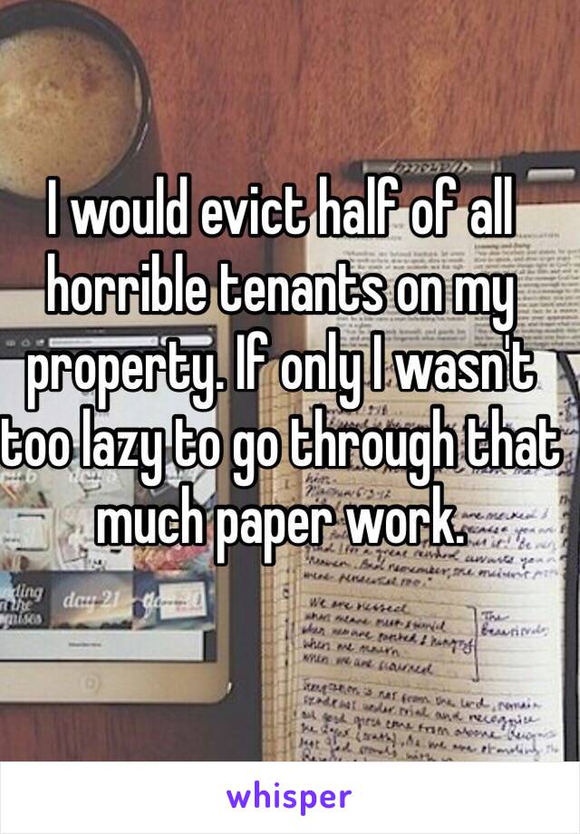 I would evict half of all horrible tenants on my property. If only I wasn't too lazy to go through that much paper work.