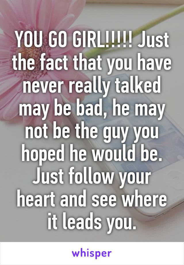 YOU GO GIRL!!!!! Just the fact that you have never really talked may be bad, he may not be the guy you hoped he would be. Just follow your heart and see where it leads you.