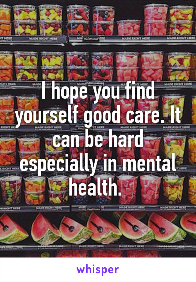 I hope you find yourself good care. It can be hard especially in mental health. 