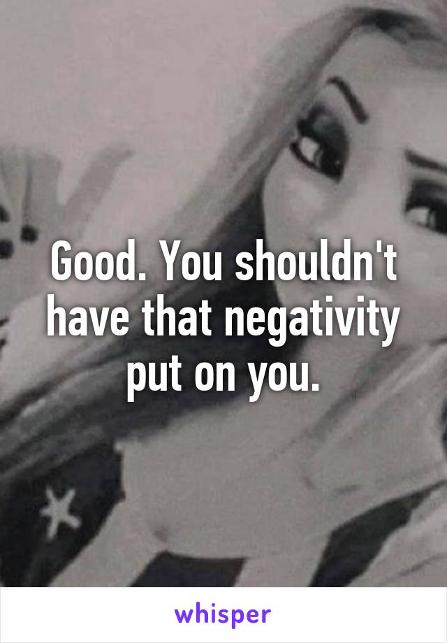 Good. You shouldn't have that negativity put on you.