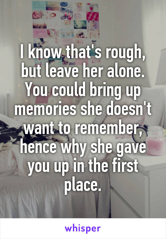 I know that's rough, but leave her alone. You could bring up memories she doesn't want to remember, hence why she gave you up in the first place.