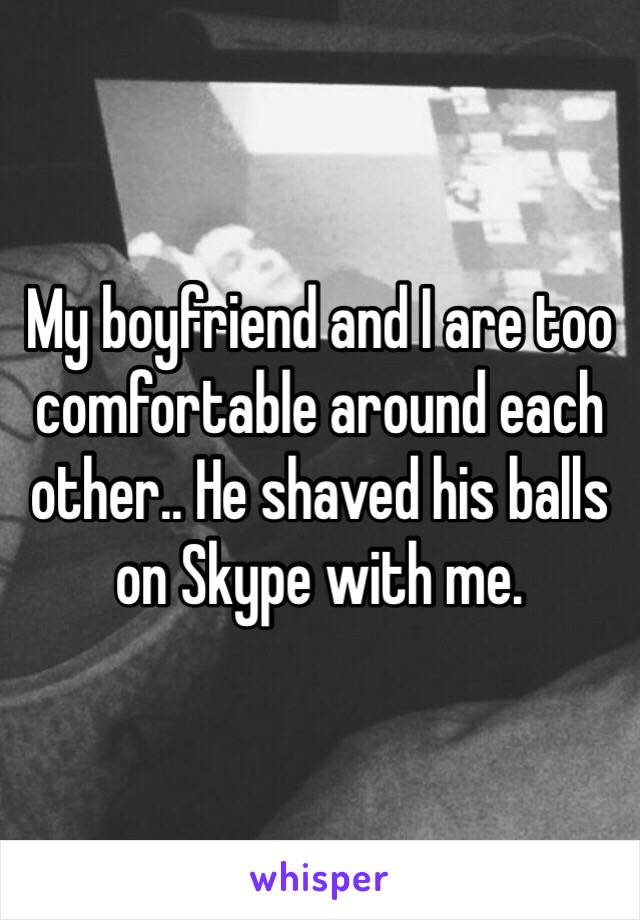 My boyfriend and I are too comfortable around each other.. He shaved his balls on Skype with me. 