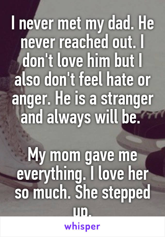 I never met my dad. He never reached out. I don't love him but I also don't feel hate or anger. He is a stranger and always will be. 

My mom gave me everything. I love her so much. She stepped up.