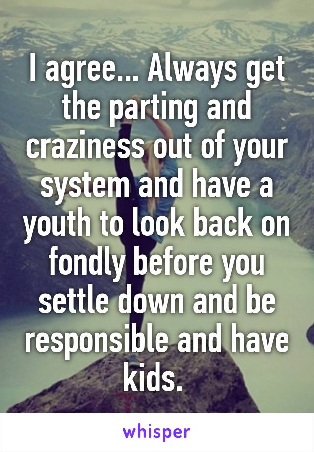 I agree... Always get the parting and craziness out of your system and have a youth to look back on fondly before you settle down and be responsible and have kids. 