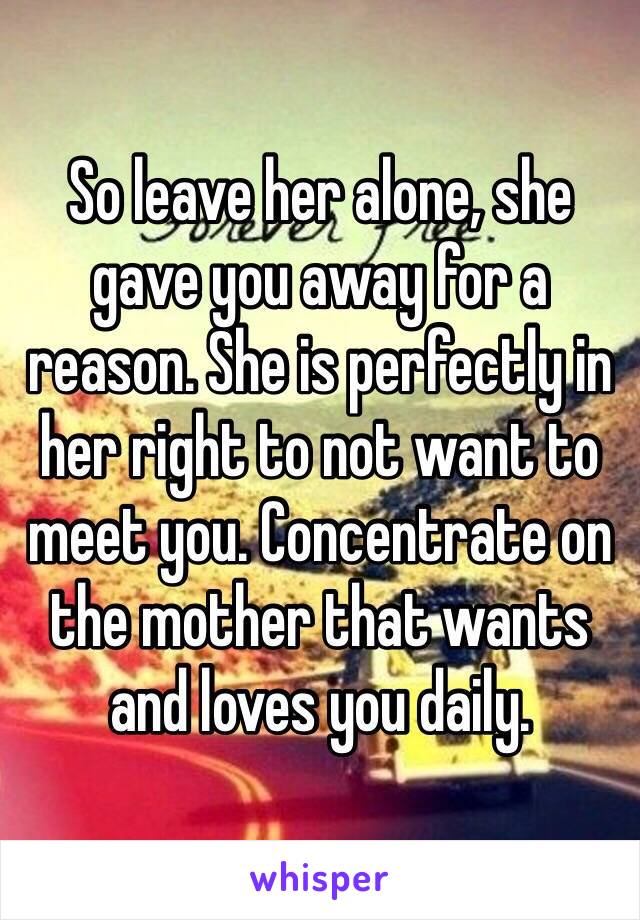 So leave her alone, she gave you away for a reason. She is perfectly in her right to not want to meet you. Concentrate on the mother that wants and loves you daily.
